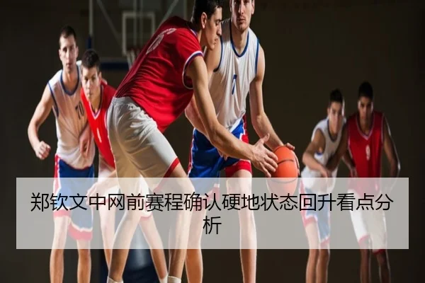 郑钦文中网前赛程确认硬地状态回升看点分析